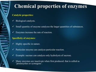 Chemical properties of enzymes
Catalytic properties:
 Biological catalysts.
 Small quantity of enzyme catalyses the larger quantities of substances.
 Enzymes increase the rate of reaction.
Specificity of enzymes:
 Highly specific in nature.
 Particular enzyme can catalyze particular reaction.
 Example: sucrase can catalyze only hydrolysis of sucrose.
 Many enzymes are inactivate when first produced. that is called as
῝proenzymes or zymogens῞.
 