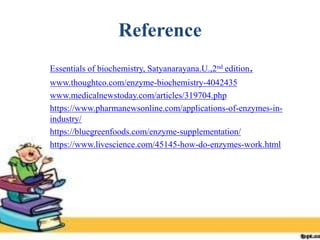 Reference
 Essentials of biochemistry, Satyanarayana.U.,2nd edition.
 www.thoughtco.com/enzyme-biochemistry-4042435
 www.medicalnewstoday.com/articles/319704.php
 https://www.pharmanewsonline.com/applications-of-enzymes-in-
industry/
 https://bluegreenfoods.com/enzyme-supplementation/
 https://www.livescience.com/45145-how-do-enzymes-work.html
 
