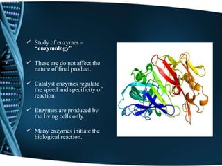 Study of enzymes –
“enzymology”
 These are do not affect the
nature of final product.
 Catalyst enzymes regulate
the speed and specificity of
reaction.
 Enzymes are produced by
the living cells only.
 Many enzymes initiate the
biological reaction.
 