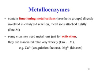 Metalloenzymes contain  functioning metal   cations  (prosthetic groups) directly involved in catalyzed reaction, metal ions attached tightly  (Enz-M) some enzymes need metal ions just for  activation ,  they are associated relatively weekly (Enz …M),  e.g. Ca 2+  (coagulation factors),  Mg 2+  (kinases) 