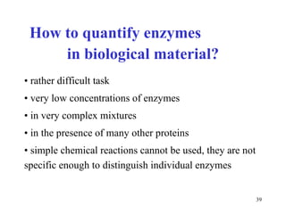 How to quantify  enzym es  in b iologic al  mater ial ? rather difficult task very low   c oncentra tions of  enzym es in very complex mixtures in the presence of many other proteins simple  chemic al reactions cannot be used, they are not specific enough to distinguish individual enzymes  