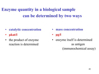 Enzyme quantity in a biological sample  can be determined by two ways  catalytic concentration   μ kat/l the product of enzyme reaction is determined mass concentration   μ g/l enzyme itself is determined   as antigen  (immunochemical assay) 