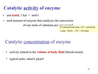 Catalytic  activity  of enzyme unit  katal , 1 kat  =  mol/s such amount of enzyme that catalyzes the conversion  of one mole of substrate per one second  IU (international unit), 1 IU =  μ mol/min 1  μ kat = 60 IU,  1 IU = 16.6 nkat Catalytic  concentration  of enzyme activity related to the  volume of body fluid  (blood serum) typical units: mkat/l,   kat/l   