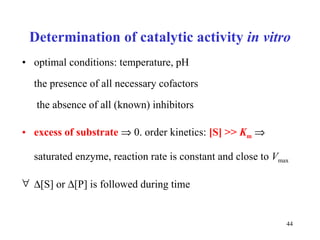 Determination of catalytic activity   in vitro optimal conditions: temperature, pH  the presence of all necessary cofactors  the absence of all (known) inhibitors excess of substrate     0. order kinetics:  [S] >>  K m      saturated enzyme, reaction rate is constant and close to  V max    [S]  or   [P] is followed during time 