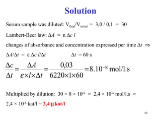 Solution Serum sample was diluted: V final /V initial  =  3,0 / 0,1  =  30 Lambert-Beer law:   A   =      c   l   changes of absorbance and concentration expressed per time   t    A /  t   =      c   l /  t   t   = 60 s Multiplied by dilution:  30  ×  8  ×  10 -8   =  2,4  ×  10 -6  mol/l.s  =  2,4  ×  10 -6  kat/l =  2,4   kat/l 