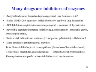 Many drugs are inhibitors of enzymes Acetylsalicylic acid, ibuprofen (cyclooxygenase) - see Seminars, p. 67 Statins (HMG-CoA reductase) inhibit cholesterol synthesis (e.g. lovastatin) ACE Inhibitors (angiotensin-converting enzyme) – treatment of  hypertension  Rev er sible acetylcholinesterase inhibitors (e.g. neostigmine) – myastenia gravis,  post-surgical atonia, Brain acetylcholinesterase inhibitors (rivastigmine, galantamin) – Alzheimer d. Many antibiotics inhibit bacterial enzymes: Penicillins – inhibit bacterial transpeptidases (formation of bacterial cell-wall) Tetracyclins, macrolides, chloramphenicol  –  inhibit bacterial proteosynthesis Fluoroquinolones (ciprofloxacin) – inhibit bacterial topoisomerase  