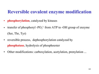 Reversible covalent enzyme modification phosphorylation , catalyzed by kinases transfer of phosphoryl -PO 3 2-  from ATP to -OH group of enzyme (Ser, Thr, Tyr) reversible process,  dephosphorylation catalyzed by  phosphatase , hydrolysis of phosphoester  Other modifications: carboxylation, acetylation, prenylation ... 