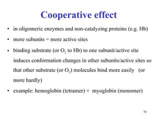 Cooperative effect  in oligomeric enzymes and non-catalyzing proteins (e.g. Hb) more subunits = more active sites binding substrate (or O 2  to Hb) to one subunit/active site induces conformation changes in other subunits/active sites so that other substrate (or O 2 ) molecules bind more easily  (or more hardly) example : hemoglobin  (tetramer)   ×   myoglobin  (monomer) 