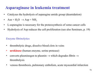 Asparaginase in leukemia treatment Catalyzes the hydrolysis of asparagine amide group (deamidation) Asn + H 2 O     Asp + NH 3 L-asparagine is necessary for the proteosynthesis of some cancer cells  Hydrolysis of Asp reduces the cell proliferation (see also  S eminars, p. 19)  Enzyme fibrinolytics thrombolytic drugs, dissolve blood clots in veins urokinase  (human enzyme, serine protease) converts plasminogen to plasmin    which degrades fibrin    thrombolysis venous thrombosis, pulmonary embolism, acute myocardial infarction 