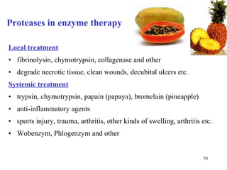 Proteases in enzyme therapy Local treatment fibrinolysin, chymotrypsin, collagenase and other degrade necrotic tissue, clean wounds, decubital ulcers etc. Systemic treatment trypsin, chymotrypsin, papain (papaya), bromelain (pineapple) anti-inflammatory agents sports injury, trauma, arthritis, other kinds of swelling, arthritis etc. Wobenzym, Phlogenzym and other 