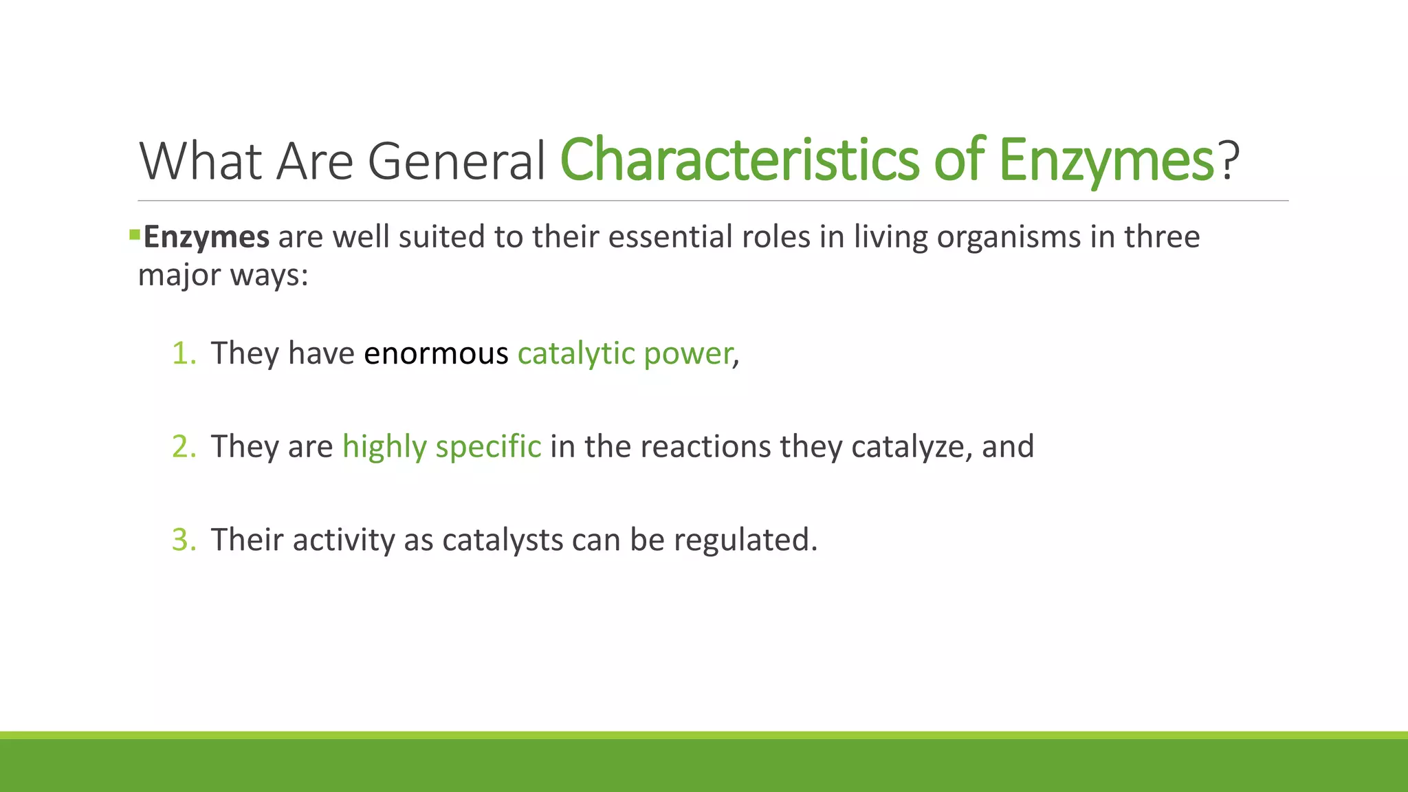 What Are General Characteristics of Enzymes?
Enzymes are well suited to their essential roles in living organisms in three
major ways:
1. They have enormous catalytic power,
2. They are highly specific in the reactions they catalyze, and
3. Their activity as catalysts can be regulated.
 