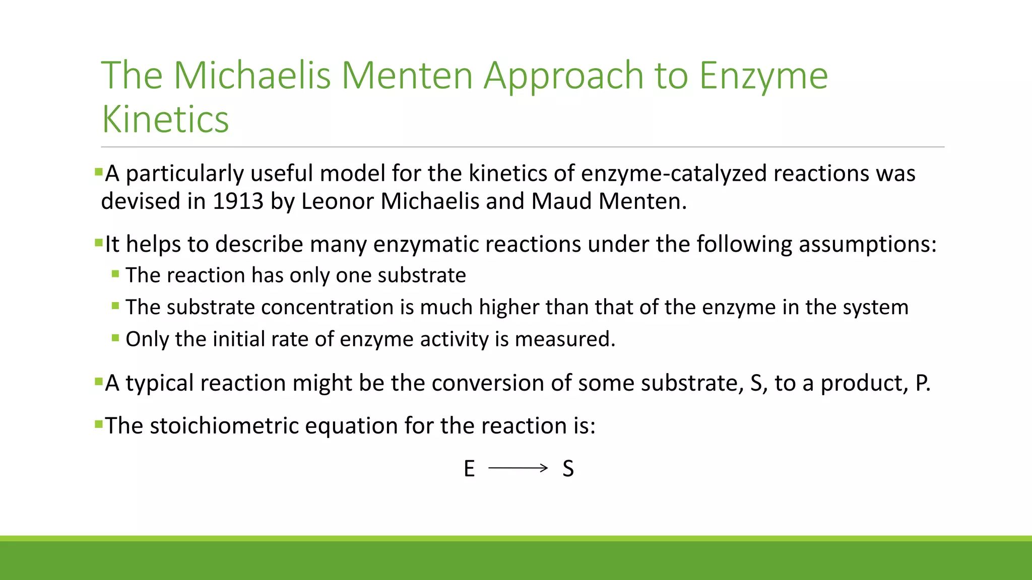 The Michaelis Menten Approach to Enzyme
Kinetics
A particularly useful model for the kinetics of enzyme-catalyzed reactions was
devised in 1913 by Leonor Michaelis and Maud Menten.
It helps to describe many enzymatic reactions under the following assumptions:
 The reaction has only one substrate
 The substrate concentration is much higher than that of the enzyme in the system
 Only the initial rate of enzyme activity is measured.
A typical reaction might be the conversion of some substrate, S, to a product, P.
The stoichiometric equation for the reaction is:
E S
 