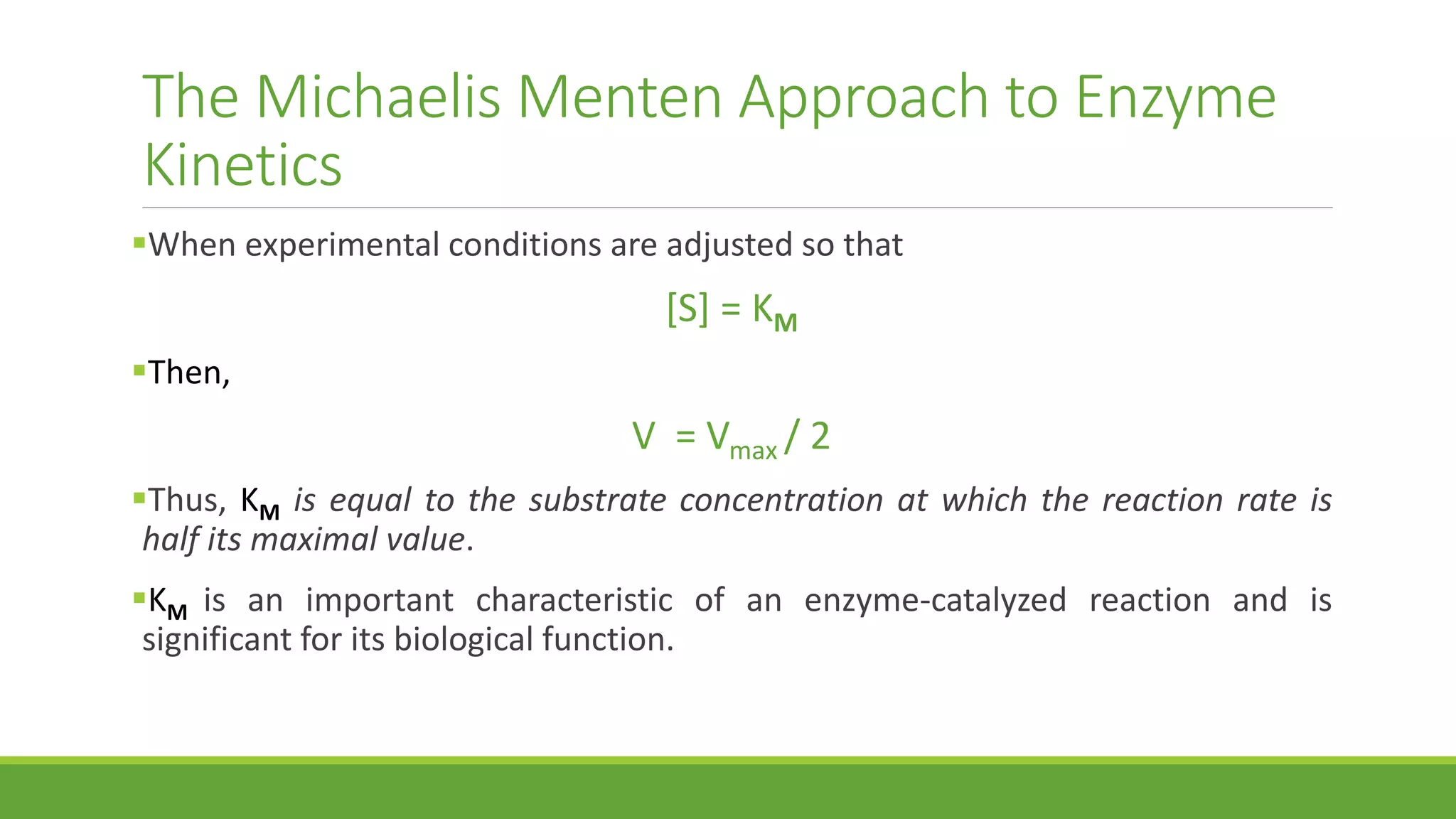 The Michaelis Menten Approach to Enzyme
Kinetics
When experimental conditions are adjusted so that
[S] = KM
Then,
V = Vmax / 2
Thus, KM is equal to the substrate concentration at which the reaction rate is
half its maximal value.
KM is an important characteristic of an enzyme-catalyzed reaction and is
significant for its biological function.
 