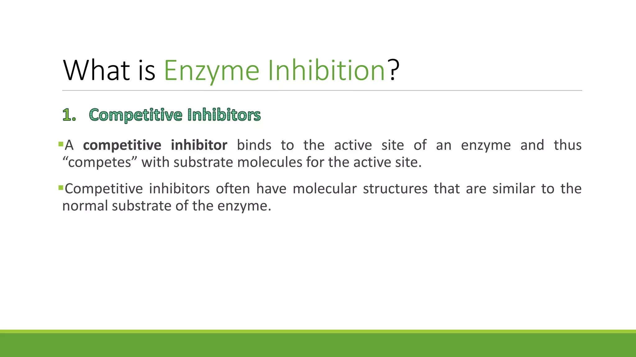 What is Enzyme Inhibition?
A competitive inhibitor binds to the active site of an enzyme and thus
“competes” with substrate molecules for the active site.
Competitive inhibitors often have molecular structures that are similar to the
normal substrate of the enzyme.
 