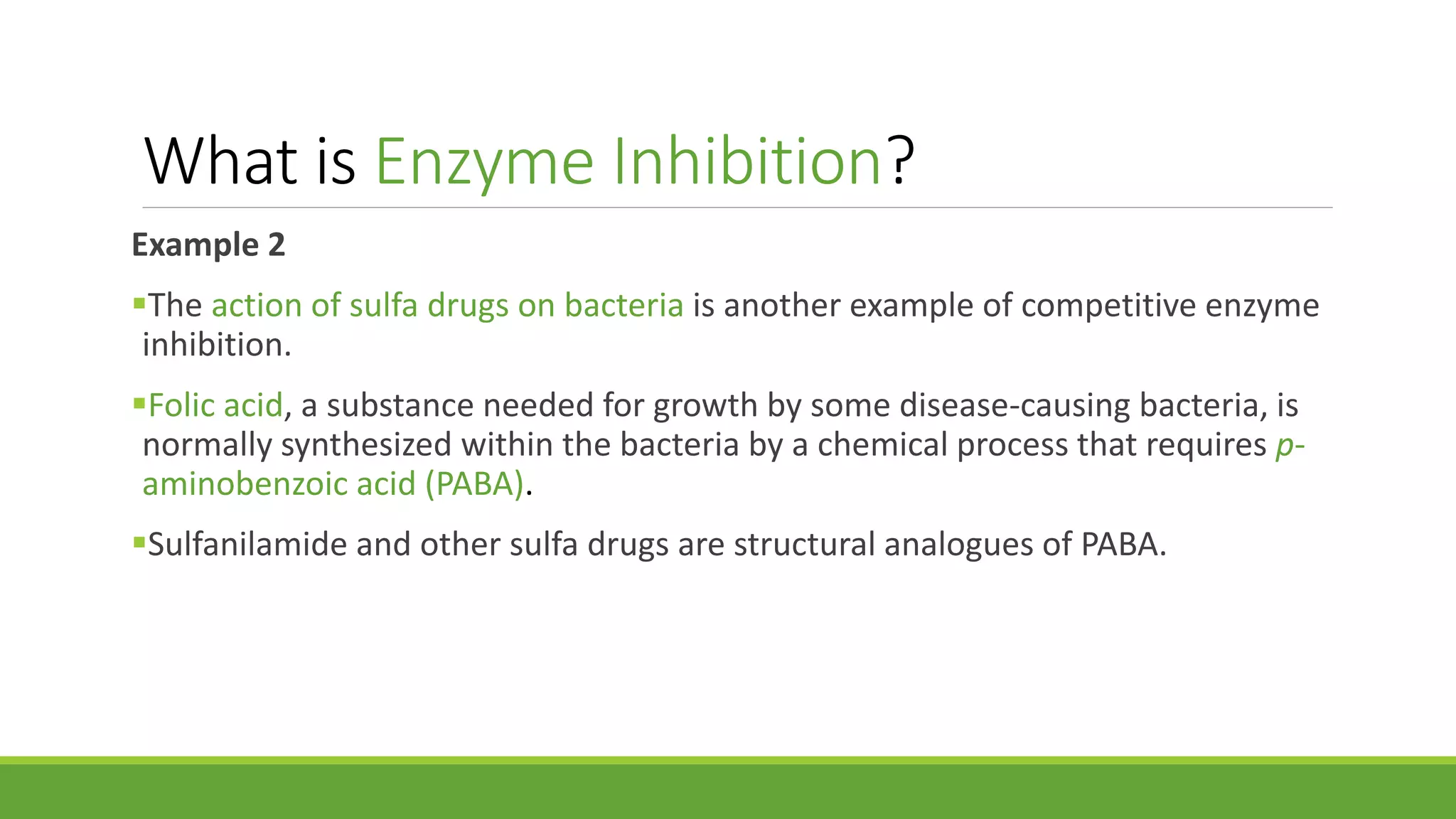 What is Enzyme Inhibition?
Example 2
The action of sulfa drugs on bacteria is another example of competitive enzyme
inhibition.
Folic acid, a substance needed for growth by some disease-causing bacteria, is
normally synthesized within the bacteria by a chemical process that requires p-
aminobenzoic acid (PABA).
Sulfanilamide and other sulfa drugs are structural analogues of PABA.
 