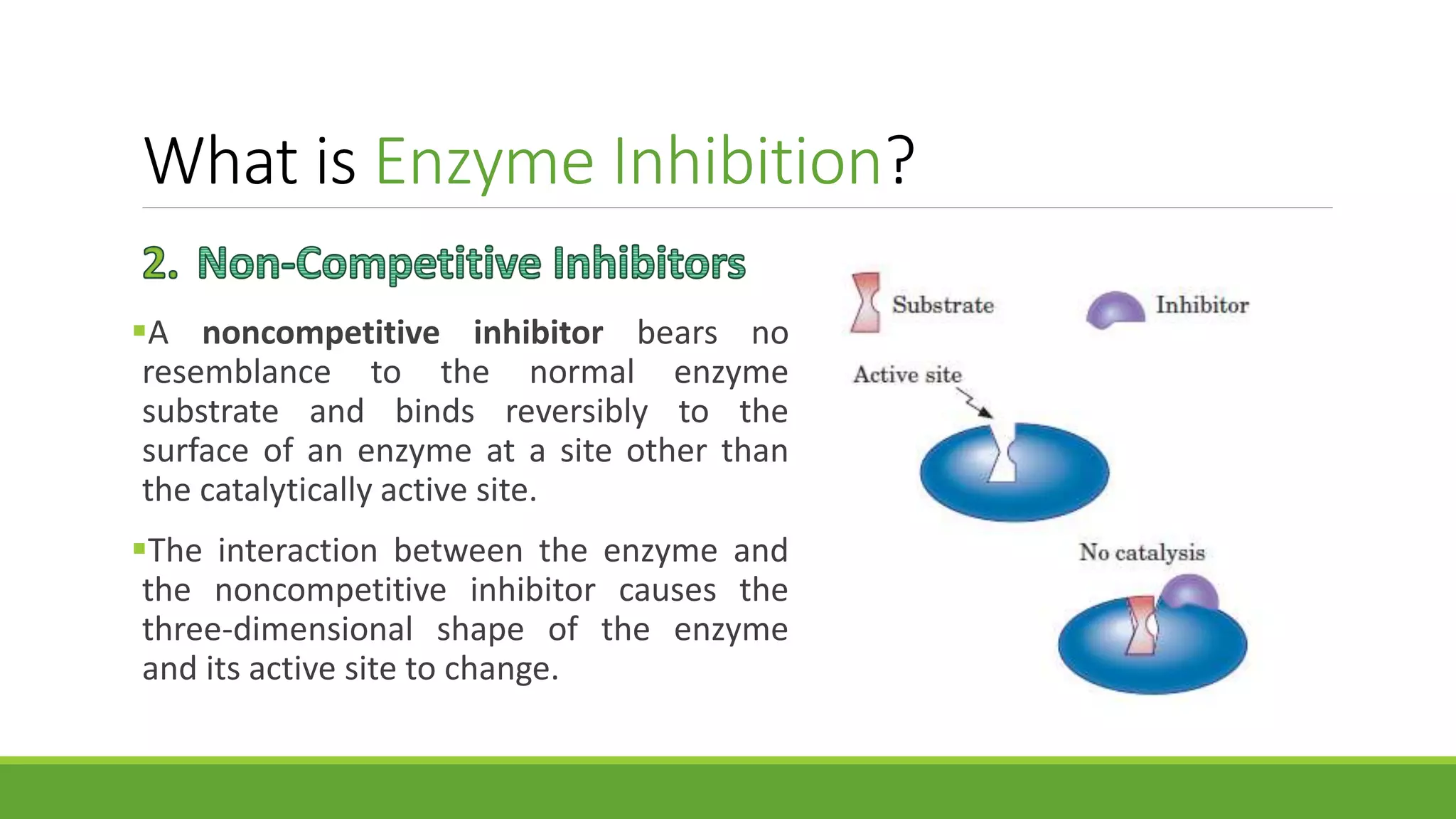 What is Enzyme Inhibition?
A noncompetitive inhibitor bears no
resemblance to the normal enzyme
substrate and binds reversibly to the
surface of an enzyme at a site other than
the catalytically active site.
The interaction between the enzyme and
the noncompetitive inhibitor causes the
three-dimensional shape of the enzyme
and its active site to change.
 