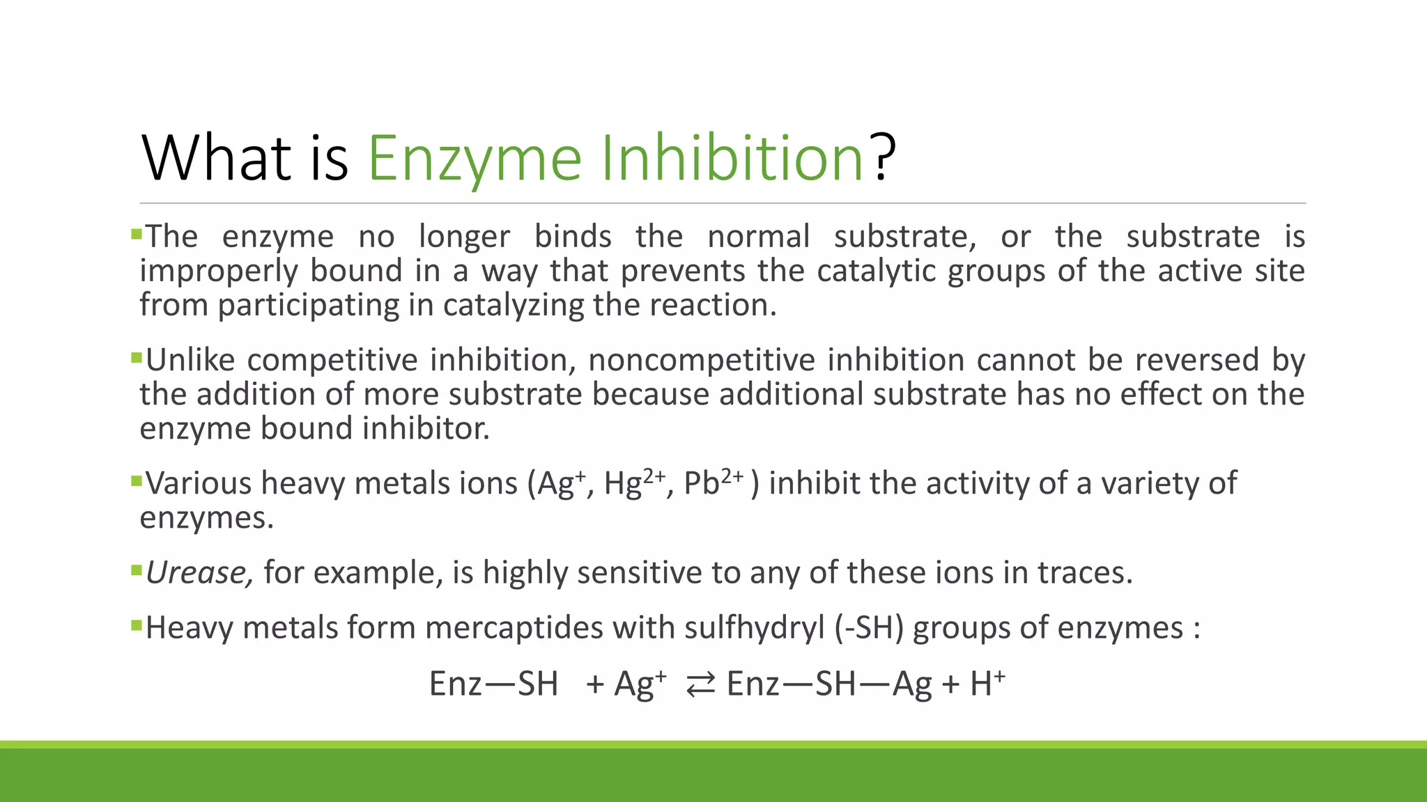 What is Enzyme Inhibition?
The enzyme no longer binds the normal substrate, or the substrate is
improperly bound in a way that prevents the catalytic groups of the active site
from participating in catalyzing the reaction.
Unlike competitive inhibition, noncompetitive inhibition cannot be reversed by
the addition of more substrate because additional substrate has no effect on the
enzyme bound inhibitor.
Various heavy metals ions (Ag+, Hg2+, Pb2+ ) inhibit the activity of a variety of
enzymes.
Urease, for example, is highly sensitive to any of these ions in traces.
Heavy metals form mercaptides with sulfhydryl (-SH) groups of enzymes :
Enz—SH + Ag+ ⇄ Enz—SH—Ag + H+
 