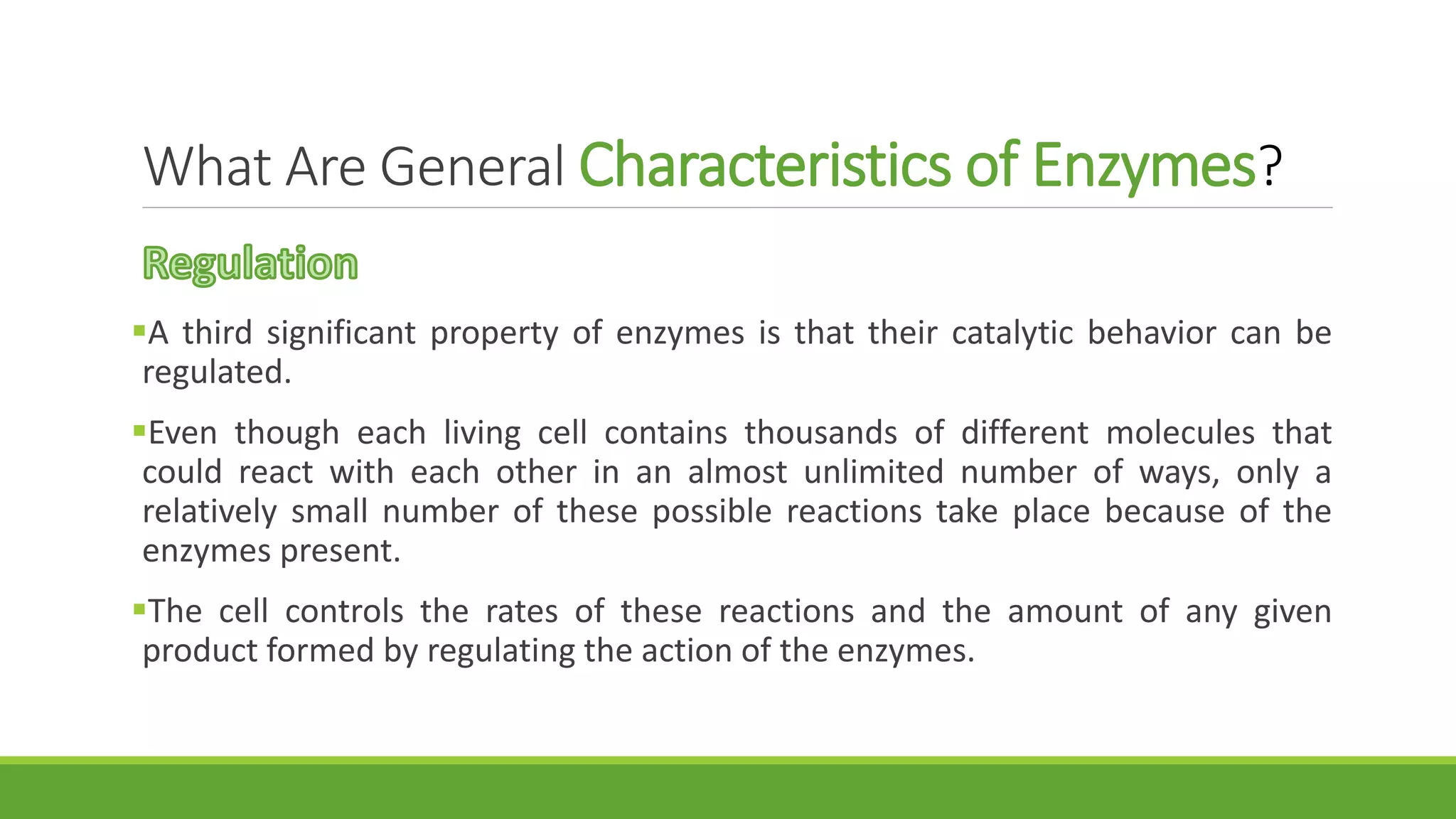 What Are General Characteristics of Enzymes?
A third significant property of enzymes is that their catalytic behavior can be
regulated.
Even though each living cell contains thousands of different molecules that
could react with each other in an almost unlimited number of ways, only a
relatively small number of these possible reactions take place because of the
enzymes present.
The cell controls the rates of these reactions and the amount of any given
product formed by regulating the action of the enzymes.
 