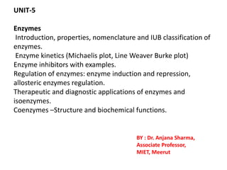 UNIT-5
Enzymes
Introduction, properties, nomenclature and IUB classification of
enzymes.
Enzyme kinetics (Michaelis plot, Line Weaver Burke plot)
Enzyme inhibitors with examples.
Regulation of enzymes: enzyme induction and repression,
allosteric enzymes regulation.
Therapeutic and diagnostic applications of enzymes and
isoenzymes.
Coenzymes –Structure and biochemical functions.
BY : Dr. Anjana Sharma,
Associate Professor,
MIET, Meerut
 