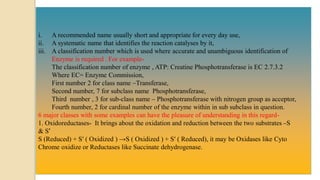 i. A recommended name usually short and appropriate for every day use,
ii. A systematic name that identifies the reaction catalyses by it,
iii. A classification number which is used where accurate and unambiguous identification of
Enzyme is required . For example-
The classification number of enzyme , ATP: Creatine Phosphotransferase is EC 2.7.3.2
Where EC= Enzyme Commission,
First number 2 for class name –Transferase,
Second number, 7 for subclass name Phosphotransferase,
Third number , 3 for sub-class name – Phosphotransferase with nitrogen group as acceptor,
Fourth number, 2 for cardinal number of the enzyme within in sub subclass in question.
6 major classes with some examples can have the pleasure of understanding in this regard-
1. Oxidoreductases- It brings about the oxidation and reduction between the two substrates –S
& S′
S (Reduced) + S′ ( Oxidized ) →S ( Oxidized ) + S′ ( Reduced), it may be Oxidases like Cyto
Chrome oxidize or Reductases like Succinate dehydrogenase.
 