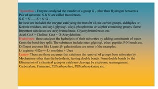 Transerfase - Enzyme catalyzed the transfer of a group G , other than Hydrogen between a
Pair of substrate. S & S′ are called transferases.
S-G + S′----- S + S′-G ,
In these are included the enzyme catalyzing the transfer of one-carbon groups, aldehydes or
Ketonic residues, and acyl, glycosyl, alkyl, phosphorous or sulpher containing groups. Some
Important subclasses are Aceyltransaferase. Glycosyltransferases etc.
Acetl-CoA + Choline- CoA + O-Acetylcholine.
Hydrolyses- these catalyses the hydrolysis of their substrates by adding constituents of water
Cross the bond they split. The substrates include ester, glycosyl, ether, peptide, P-N bonds etc.
Different enzymes like Lipase, β- galactosidase are some of the examples.
L- arginine +H2o---- L- ornithine + Urea
Lyases- These are those enzymes that catalyses the removal of groups from substrates by
Mechanisms other than the hydrolysis, leaving double bonds. Form double bonds by the
Elimination of a chemical group or catalyses cleavage by electronic rearrangement.
Carboxylase, Fumarase, PEPcarboxylase, PEPcarboxykinase etc.
 