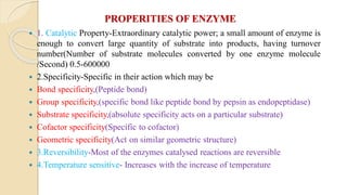 PROPERITIES OF ENZYME
 1. Catalytic Property-Extraordinary catalytic power; a small amount of enzyme is
enough to convert large quantity of substrate into products, having turnover
number(Number of substrate molecules converted by one enzyme molecule
/Second) 0.5-600000
 2.Specificity-Specific in their action which may be
 Bond specificity,(Peptide bond)
 Group specificity,(specific bond like peptide bond by pepsin as endopeptidase)
 Substrate specificity,(absolute specificity acts on a particular substrate)
 Cofactor specificity(Specific to cofactor)
 Geometric specificity(Act on similar geometric structure)
 3.Reversibility-Most of the enzymes catalysed reactions are reversible
 4.Temperature sensitive- Increases with the increase of temperature
 