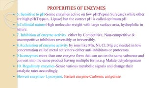 PROPERITIES OF ENZYMES
 5. Sensitive to pH-Some enzymes active on low pH(Pepsin Surcease) while other
are high pH(Trypsin, Lipase) but the correct pH is called optimum pH
 6.Colloidal nature-High molecular weight with large surface area, hydrophilic in
nature.
 7. Inhibition of enzyme activity either by Competitive, Non-competitive &
uncompetitive inhibitors reversibly or irreversibly.
 8.Accleration of enzyme activity by ions like Mn, Ni, Cl, Mg etc needed in low
concentration called metal activators-either anti-inhibitors or protectors.
 9.Isoenzymes-more than one enzyme form that can act on the same substrate and
convert into the same product having multiple forms.e.g Malate dehydrogenase
 10. Regulatory enzymes-Sense various metabolic signals and change their
catalytic rates accordingly
 Slowest enzymes- Lysozyme, Fastest enzyme-Carbonic anhydrase
 