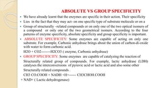ABSOLUTE VS GROUP SPECIFICITY
 We have already learnt that the enzymes are specific in their action. Their specificity
 Lies in the fact that they may act- on one specific type of substrate molecule or on a
 Group of structurally –related compounds or on only one of the two optical isomers of
a compound or only one of the two geometrical isomers. According to the four
patterns of enzyme specificity, absolute specificity and group specificity is important.
 ABSOLUTE SPECIFICITY: Some enzymes are capable of acting on only one
substrate. For example, Carbonic anhydrase brings about the union of carbon-di-oxide
with water to form carbonic acid.
H2O + CO2--------H2CO3 ( enzyme, Carbonic anhydrase)
 GROUP SPECIFICITY: Some enzymes are capable of catalyzing the reaction of
Structurally related group of compounds. For example, lactic anhydrase (LDH)
catalyses the interconversions of pyruvic acid or lactic acid and also some other
Structurally related compounds .
CH3 CO.COOH + NADH +H+------ CH3CHOH.COOH
+ NAD+ ( Lactic dehydrogenase)
 