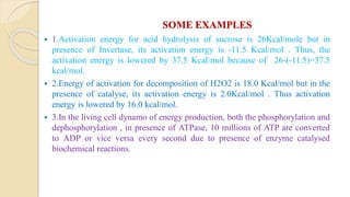 SOME EXAMPLES
 1.Activation energy for acid hydrolysis of sucrose is 26Kcal/mole but in
presence of Invertase, its activation energy is -11.5 Kcal/mol . Thus, the
activation energy is lowered by 37.5 Kcal/mol because of 26-(-11.5)=37.5
kcal/mol.
 2.Energy of activation for decomposition of H2O2 is 18.0 Kcal/mol but in the
presence of catalyse, its activation energy is 2.0Kcal/mol . Thus activation
energy is lowered by 16.0 kcal/mol.
 3.In the living cell dynamo of energy production, both the phosphorylation and
dephosphorylation , in presence of ATPase, 10 millions of ATP are converted
to ADP or vice versa every second due to presence of enzyme catalysed
biochemical reactions.
 