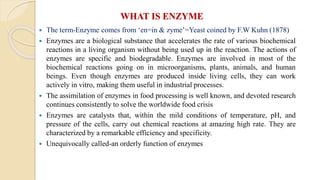 WHAT IS ENZYME
 The term-Enzyme comes from ‘en=in & zyme’=Yeast coined by F.W Kuhn (1878)
 Enzymes are a biological substance that accelerates the rate of various biochemical
reactions in a living organism without being used up in the reaction. The actions of
enzymes are specific and biodegradable. Enzymes are involved in most of the
biochemical reactions going on in microorganisms, plants, animals, and human
beings. Even though enzymes are produced inside living cells, they can work
actively in vitro, making them useful in industrial processes.
 The assimilation of enzymes in food processing is well known, and devoted research
continues consistently to solve the worldwide food crisis
 Enzymes are catalysts that, within the mild conditions of temperature, pH, and
pressure of the cells, carry out chemical reactions at amazing high rate. They are
characterized by a remarkable efficiency and specificity.
 Unequivocally called-an orderly function of enzymes
 