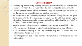 CONTINUATION-------
 also speed up a reaction by creating conditions within the active site that are more
conducive for the reaction to proceed than the surrounding cellular environment.
 Once the products of the reaction are formed, they are released from the active site
and the enzyme can be used to catalyze reactions once again.
 An illustration of the competitive inhibitors or substrate analog may also be given.
On contact with the true substrate, all groups are brought into correct spatial
orientation. But attachment of a competitive inhibitor, which is either too “slim” or
too “bulky” induces incorrect alignment.
 As to the sequence of events during conformational changes, 3 possibilities exist.
 a. The enzyme may first undergo a conformational changes, then bind substrate.
 b. An alternative pathway is that the substrate may first be bound and then
conformational changes may occur.
 c. Both the processes may occur simultaneously with further isomerisation to the final
conformation.
 