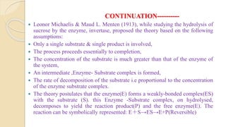 CONTINUATION----------
 Leonor Michaelis & Maud L. Menten (1913), while studying the hydrolysis of
sucrose by the enzyme, invertase, proposed the theory based on the following
assumptions:
 Only a single substrate & single product is involved,
 The process proceeds essentially to completion,
 The concentration of the substrate is much greater than that of the enzyme of
the system,
 An intermediate ,Enzyme- Substrate complex is formed,
 The rate of decomposition of the substrate i.e proportional to the concentration
of the enzyme substrate complex.
 The theory postulates that the enzyme(E) forms a weakly-bonded complex(ES)
with the substrate (S). this Enzyme -Substrate complex, on hydrolysed,
decomposes to yield the reaction product(P) and the free enzyme(E). The
reaction can be symbolically represented: E＋S→ES→E+P(Reversible)
 