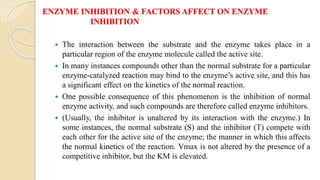 ENZYME INHIBITION & FACTORS AFFECT ON ENZYME
INHIBITION
 The interaction between the substrate and the enzyme takes place in a
particular region of the enzyme molecule called the active site.
 In many instances compounds other than the normal substrate for a particular
enzyme-catalyzed reaction may bind to the enzyme’s active site, and this has
a significant effect on the kinetics of the normal reaction.
 One possible consequence of this phenomenon is the inhibition of normal
enzyme activity, and such compounds are therefore called enzyme inhibitors.
 (Usually, the inhibitor is unaltered by its interaction with the enzyme.) In
some instances, the normal substrate (S) and the inhibitor (T) compete with
each other for the active site of the enzyme; the manner in which this affects
the normal kinetics of the reaction. Vmax is not altered by the presence of a
competitive inhibitor, but the KM is elevated.
 