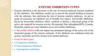 ENZYME INHIBITION-TYPES
 Enzyme inhibition is the decreases in the rate of enzyme-catalysed reaction mediated
by the inhibitors. The inhibitors usually try to prevent the normal binding of enzyme
with the substrate, thus declining the rate of enzyme catalytic pathways. As per as
mode of execution, he inhibitors are of broadly two types-i. Irreversible Inhibition-
Occur by Irreversible inhibitors which combine or destroy a functional group of the
active site required for enzyme activity. Di-isopropyl fluro phosphate(DFP), Cyanide,
Penicillin, aspirin are some inhibitors act as irreversible inhibitions.
 ii. Reversible inhibition-Do not impart any permanent damage of the active site of the
functional groups of the enzyme molecule. If the inhibitors are withdrawn from the
system, enzymatic activities resume to be normal pathways.
 It may be three types-
 a. Competitive Inhibition
 b. Non-competitive inhibition
 c. Uncompetitive inhibition.
 