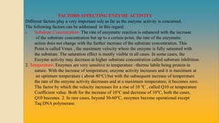 FACTORS AFFECTING ENZYME ACTIVITY
Different factors play a very important role as far as the enzyme activity is concerned.
The following factors can be addressed in this regard:
i. Substrate Concentration- The rate of enzymatic reaction is enhanced with the increase
of the substrate concentration but up to a certain point, the rate of the enzymatic
action does not change with the further increase of the substrate concentration. This
Point is called Vmax , the maximum velocity where the enzyme is fully saturated with
the substrate. The saturation effect is mostly visible in all cases. In some cases, the
Enzyme activity may decrease at higher substrate concentration called substrate inhibition.
2. Temperature- Enzymes are very sensitive to temperature –thermo labile being protein in
nature. With the increase of temperature, enzyme activity increases and it is maximum at
an optimum temperature ( about 40℃) but with the subsequent increase of temperature
the rate of the enzyme activity decreases and at a maximum temperature, it becomes zero.
The factor by which the velocity increases for a rise of 10 ℃ , called Q10 or temperature
Coefficient value. Both for the increase of 10℃ and decrease of 10℃, both the cases,
Q10 becomes 2. In rare cases, beyond 50-60℃, enzymes become operational except
Taq DNA polymerase.
 