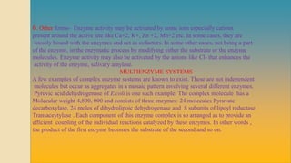 6. Other forms- Enzyme activity may be activated by some ions especially cations
present around the active site like Ca+2, K+, Zn +2, Mn+2 etc. In some cases, they are
loosely bound with the enzymes and act as cofactors. In some other cases, not being a part
of the enzyme, in the enzymatic process by modifying either the substrate or the enzyme
molecules. Enzyme activity may also be activated by the anions like Cl- that enhances the
activity of the enzyme, salivary amylase.
MULTIENZYME SYSTEMS
A few examples of complex enzyme systems are known to exist. These are not independent
molecules but occur as aggregates in a mosaic pattern involving several different enzymes.
Pyruvic acid dehydrogenase of E.coli is one such example. The complex molecule has a
Molecular weight 4,800, 000 and consists of three enzymes: 24 molecules Pyruvate
decarboxylase, 24 moles of dihydrolipoic dehydrogenase and 8 subunits of lipoyl reductase
Transaceytylase . Each component of this enzyme complex is so arranged as to provide an
efficient coupling of the individual reactions catalyzed by these enzymes. In other words ,
the product of the first enzyme becomes the substrate of the second and so on.
 