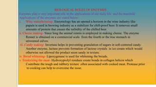 BIOLOGICAL ROLES OF ENZYMES
Enzymes play a very important role in the applications of our daily life and the manifold
Applications of the enzymes are stated below:
i. Wine manufacturing- Enzymology has an opened a horizon in the wine industry like
papain is used in brewing industry as a stabilizer for chill-proof beer. It removes small
amounts of protein that causes the turbidity of the chilled beer.
ii. Cheese making- Since long the animal rennin is employed in making cheese. The enzyme
Rennet is obtained on a commercial scale from the fourth or the true stomach in
unweaned calves.
iii. Candy making- Invertase helps in preventing granulation of sugars in soft-centered candy.
Another enzyme, lactase prevents formation of lactose crystals in ice cream which would
otherwise not allowed the product seem sandy in texture.
iv. Bread whitening- Lipoxygenase is used for whitening the breads.
v. Tenderizing the meat- Hydroxyprolyl residues create bonds in collagen helices which
Contribute the tough and rubbery texture often associated with cooked meat. Protease prior
to cooking can help to overcome the issue.
 