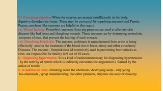VI .Correcting digestion-When the enzyme are present insufficiently in the body,
digestive disorders are issues. These may be corrected by supplying enzymes and Pepsin,
Papain, amylases like enzymes are helpful in this regard.
vii. Wound healing- Proteolytic enzymes from pig pancreas are used to alleviate skin
diseases like bed sores and sloughing wounds. These enzymes act by destroying proteolytic
enzymes of man, that prevent the healing of such wounds.
viii. Dissolving blood clot- The enzyme, urokinase is manufactured from urine is being
effectively used in the treatment of the blood clot in brain, artery and other circulatory
Diseases. The enzyme , Streptokinase id extensively used in preventing heart attacks as
clots are responsible for fatality in 9 out of 10 cases.
ix. Diagnosing hypertension- It is a kind of radioimmunoassay for diagnosing hypertension
by the activity of rennin which is indirectly calculates the angiotensin-I formed by the
action of rennin.
x. In addition to these, Breaking down the chemicals, destroying acids , amylyzing
bio-chemicals , syrup manufacturing like other products, enzymes are used extensively.
 