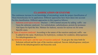 CLASSIFICATION OF ENZYME
The continuous increase in our knowledge of enzymology needs the proper classification of
These biomolecules for its application. Different approaches have been taken into account
For this classification. Different approaches in this regard as follows:
i. Substrate acted upon enzyme- Duclaux ( 1883) named enzyme by adding suffix –ase
Upon the substrate catalyzed. For carbohydrate, carbohydrases, protein for proteases
And lipase for lipid like this. Maltase for maltose, sucrase for sucrose etc for some
Specific cases.
ii. Type of reaction catalyzed- According to the nature of the reaction catalyzed, suffix –ase
Is added for the same. Hydrolyses for hydrolysis, oxidases for oxidation, dehyrogenases
For dehydrogenation etc.
iii. Substrate acted upon and the type of reaction catalyzed- It can give the clues both for
Substrate utilized and the type of the reaction catalyzed. Succnic dehydrogenase catalyses
Both for the dehydrogenation and Scuccinic acid.
 