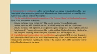 iv. Substance that is synthesized- A few enzymes have been named by adding the suffix – ase
To the name of the substance synthesized. Rhodonase that forms rhodonate irreversibly from
Hydrocyanic acid and Sodium thiosulphate .
v. On the basis of the chemical composition of the Enzyme- Based on the chemical compos
-ition, it has been named as follows-
Enzyme molecule being protein only like pepsin, trypsin, Urease, Papain , etc.
Enzyme molecule with protein & cation - Carbonic anhydrase with Zn +2 as cation,
Enzyme molecule with a protein & non-protein organic compound- Iron porphyrin enzymes
Cytochrome C, Flavoprotein enzyme like glycine oxidase, Diphosphothiamin like β-carboxy
lase, Enzymes requiring other coenzymes like amino acid decarboxylase etc.
VI. Overall chemical reaction taken into consideration: According to IUB, precise, descriptive
And informative classification has been offered comprising of two parts in enzyme along with
The additional information regarding the nature of the reaction followed by a distinctive serial
4 digit Numbers to denote the same.
 