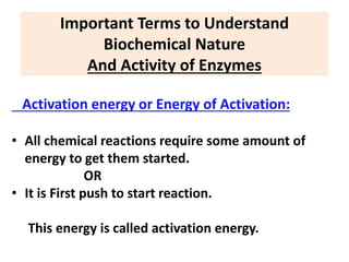 Important Terms to Understand
Biochemical Nature
And Activity of Enzymes
Activation energy or Energy of Activation:
• All chemical reactions require some amount of
energy to get them started.
OR
• It is First push to start reaction.
This energy is called activation energy.
 