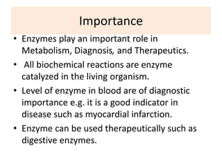 Importance
• Enzymes play an important role in
Metabolism, Diagnosis, and Therapeutics.
• All biochemical reactions are enzyme
catalyzed in the living organism.
• Level of enzyme in blood are of diagnostic
importance e.g. it is a good indicator in
disease such as myocardial infarction.
• Enzyme can be used therapeutically such as
digestive enzymes.
 