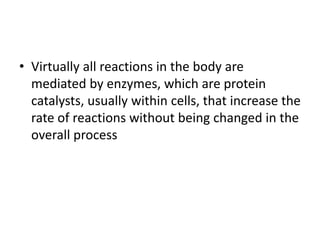• Virtually all reactions in the body are
mediated by enzymes, which are protein
catalysts, usually within cells, that increase the
rate of reactions without being changed in the
overall process
 