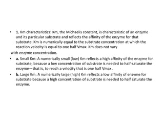 • 1. Km characteristics: Km, the Michaelis constant, is characteristic of an enzyme
and its particular substrate and reflects the affinity of the enzyme for that
substrate. Km is numerically equal to the substrate concentration at which the
reaction velocity is equal to one half Vmax. Km does not vary
with enzyme concentration.
• a. Small Km: A numerically small (low) Km reflects a high affinity of the enzyme for
substrate, because a low concentration of substrate is needed to half-saturate the
enzyme—that is, to reach a velocity that is one half Vmax .
• b. Large Km: A numerically large (high) Km reflects a low affinity of enzyme for
substrate because a high concentration of substrate is needed to half saturate the
enzyme.
 
