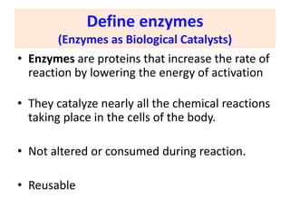 Define enzymes
(Enzymes as Biological Catalysts)
• Enzymes are proteins that increase the rate of
reaction by lowering the energy of activation
• They catalyze nearly all the chemical reactions
taking place in the cells of the body.
• Not altered or consumed during reaction.
• Reusable
 