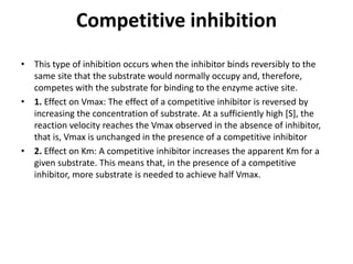 Competitive inhibition
• This type of inhibition occurs when the inhibitor binds reversibly to the
same site that the substrate would normally occupy and, therefore,
competes with the substrate for binding to the enzyme active site.
• 1. Effect on Vmax: The effect of a competitive inhibitor is reversed by
increasing the concentration of substrate. At a sufficiently high [S], the
reaction velocity reaches the Vmax observed in the absence of inhibitor,
that is, Vmax is unchanged in the presence of a competitive inhibitor
• 2. Effect on Km: A competitive inhibitor increases the apparent Km for a
given substrate. This means that, in the presence of a competitive
inhibitor, more substrate is needed to achieve half Vmax.
 