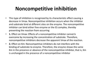 Noncompetitive inhibition
• This type of inhibition is recognized by its characteristic effect causing a
decrease in Vmax. Noncompetitive inhibition occurs when the inhibitor
and substrate bind at different sites on the enzyme. The noncompetitive
inhibitor can bind either free enzyme or the ES complex, thereby
preventing the reaction from occurring
• 1. Effect on Vmax: Effects of a noncompetitive inhibitor cannot b
overcome by increasing the concentration of substrate. Therefore,
noncompetitive inhibitors decrease the apparent Vmax of the reaction.
• 2. Effect on Km: Noncompetitive inhibitors do not interfere with the
binding of substrate to enzyme. Therefore, the enzyme shows the same
Km in the presence or absence of the noncompetitive inhibitor, that is, Km
is unchanged in the presence of a noncompetitive inhibitor
 
