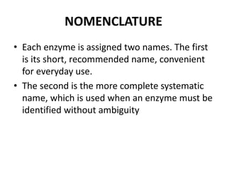 NOMENCLATURE
• Each enzyme is assigned two names. The first
is its short, recommended name, convenient
for everyday use.
• The second is the more complete systematic
name, which is used when an enzyme must be
identified without ambiguity
 