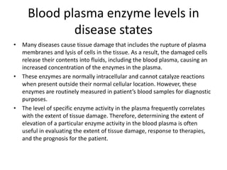 Blood plasma enzyme levels in
disease states
• Many diseases cause tissue damage that includes the rupture of plasma
membranes and lysis of cells in the tissue. As a result, the damaged cells
release their contents into fluids, including the blood plasma, causing an
increased concentration of the enzymes in the plasma.
• These enzymes are normally intracellular and cannot catalyze reactions
when present outside their normal cellular location. However, these
enzymes are routinely measured in patient’s blood samples for diagnostic
purposes.
• The level of specific enzyme activity in the plasma frequently correlates
with the extent of tissue damage. Therefore, determining the extent of
elevation of a particular enzyme activity in the blood plasma is often
useful in evaluating the extent of tissue damage, response to therapies,
and the prognosis for the patient.
 