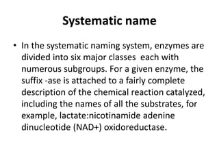 Systematic name
• In the systematic naming system, enzymes are
divided into six major classes each with
numerous subgroups. For a given enzyme, the
suffix -ase is attached to a fairly complete
description of the chemical reaction catalyzed,
including the names of all the substrates, for
example, lactate:nicotinamide adenine
dinucleotide (NAD+) oxidoreductase.
 